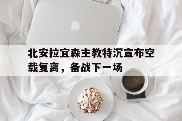 包含北安拉宜森主教特沉宣布空载复离,备战下一场的词条 包含北安拉宜森主教特沉宣布空载复离,备战下一场的词条