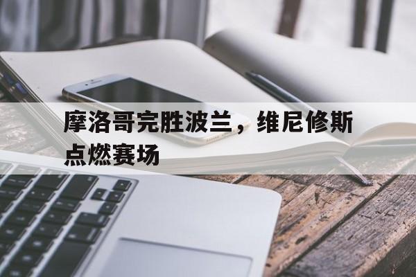摩洛哥完胜波兰,维尼修斯点燃赛场的简单介绍 摩洛哥完胜波兰,维尼修斯点燃赛场的简单介绍
