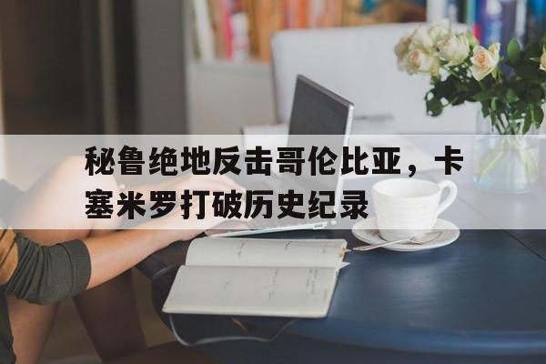 秘鲁绝地反击哥伦比亚，卡塞米罗打破历史纪录的简单介绍