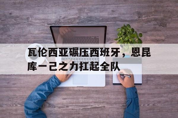 瓦伦西亚碾压西班牙，恩昆库一己之力扛起全队的简单介绍